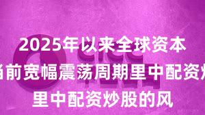 2025年以来全球资本市场在当前宽幅震荡周期里中配资炒股的风