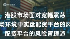 港股市场面对宽幅震荡周期的市场环境中实盘配资平台的风险管理趋