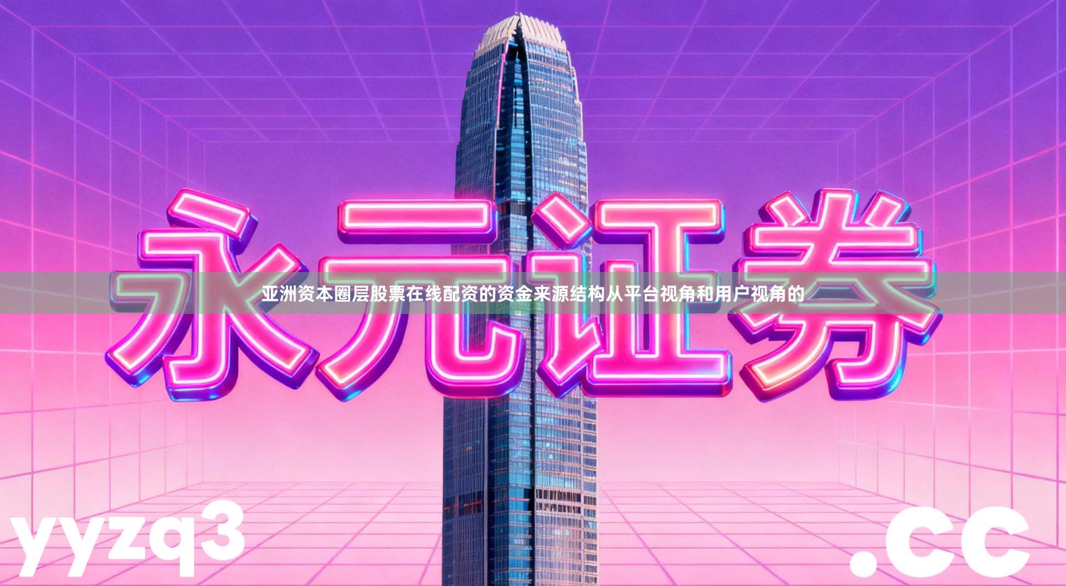 亚洲资本圈层股票在线配资的资金来源结构从平台视角和用户视角的